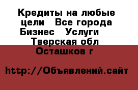 Кредиты на любые цели - Все города Бизнес » Услуги   . Тверская обл.,Осташков г.